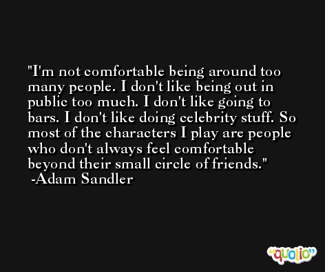 I'm not comfortable being around too many people. I don't like being out in public too much. I don't like going to bars. I don't like doing celebrity stuff. So most of the characters I play are people who don't always feel comfortable beyond their small circle of friends. -Adam Sandler