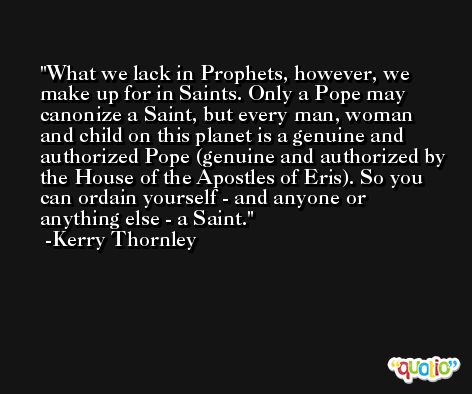 What we lack in Prophets, however, we make up for in Saints. Only a Pope may canonize a Saint, but every man, woman and child on this planet is a genuine and authorized Pope (genuine and authorized by the House of the Apostles of Eris). So you can ordain yourself - and anyone or anything else - a Saint. -Kerry Thornley