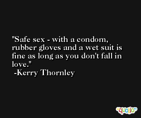 Safe sex - with a condom, rubber gloves and a wet suit is fine as long as you don't fall in love. -Kerry Thornley