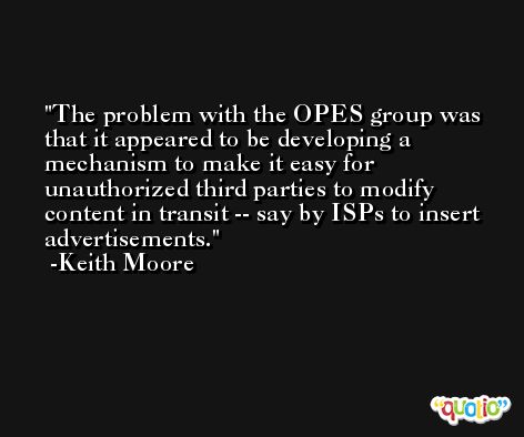 The problem with the OPES group was that it appeared to be developing a mechanism to make it easy for unauthorized third parties to modify content in transit -- say by ISPs to insert advertisements. -Keith Moore