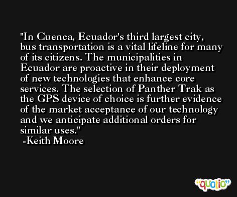 In Cuenca, Ecuador's third largest city, bus transportation is a vital lifeline for many of its citizens. The municipalities in Ecuador are proactive in their deployment of new technologies that enhance core services. The selection of Panther Trak as the GPS device of choice is further evidence of the market acceptance of our technology and we anticipate additional orders for similar uses. -Keith Moore