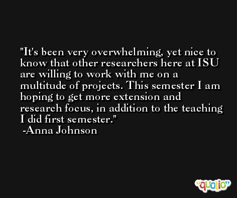 It's been very overwhelming, yet nice to know that other researchers here at ISU are willing to work with me on a multitude of projects. This semester I am hoping to get more extension and research focus, in addition to the teaching I did first semester. -Anna Johnson