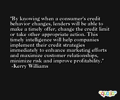 By knowing when a consumer's credit behavior changes, lenders will be able to make a timely offer, change the credit limit or take other appropriate action. This timely intelligence will help companies implement their credit strategies immediately to enhance marketing efforts and maximize customer relationships, minimize risk and improve profitability. -Kerry Williams