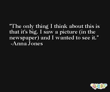 The only thing I think about this is that it's big. I saw a picture (in the newspaper) and I wanted to see it. -Anna Jones