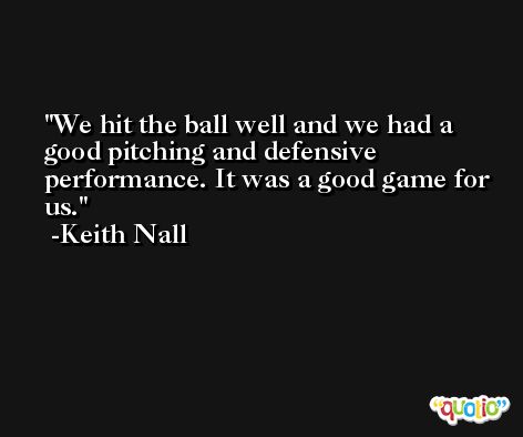 We hit the ball well and we had a good pitching and defensive performance. It was a good game for us. -Keith Nall