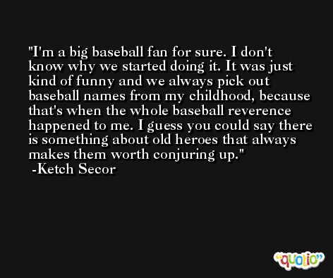 I'm a big baseball fan for sure. I don't know why we started doing it. It was just kind of funny and we always pick out baseball names from my childhood, because that's when the whole baseball reverence happened to me. I guess you could say there is something about old heroes that always makes them worth conjuring up. -Ketch Secor