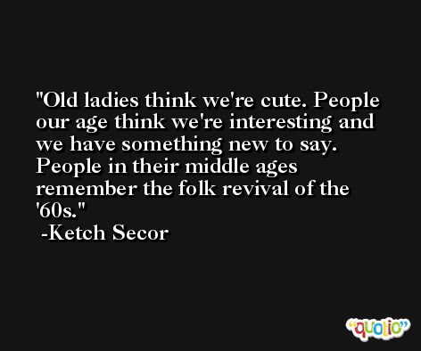 Old ladies think we're cute. People our age think we're interesting and we have something new to say. People in their middle ages remember the folk revival of the '60s. -Ketch Secor