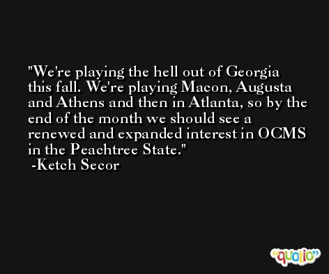 We're playing the hell out of Georgia this fall. We're playing Macon, Augusta and Athens and then in Atlanta, so by the end of the month we should see a renewed and expanded interest in OCMS in the Peachtree State. -Ketch Secor