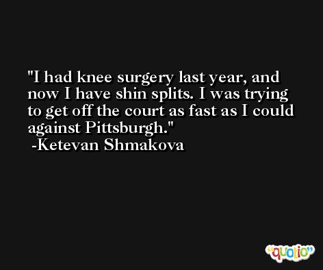 I had knee surgery last year, and now I have shin splits. I was trying to get off the court as fast as I could against Pittsburgh. -Ketevan Shmakova