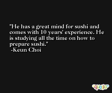 He has a great mind for sushi and comes with 10 years' experience. He is studying all the time on how to prepare sushi. -Keun Choi