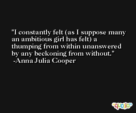I constantly felt (as I suppose many an ambitious girl has felt) a thumping from within unanswered by any beckoning from without. -Anna Julia Cooper