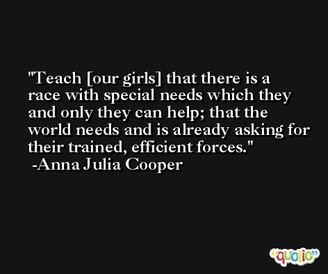 Teach [our girls] that there is a race with special needs which they and only they can help; that the world needs and is already asking for their trained, efficient forces. -Anna Julia Cooper
