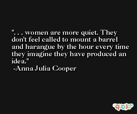 . . . women are more quiet. They don't feel called to mount a barrel and harangue by the hour every time they imagine they have produced an idea. -Anna Julia Cooper