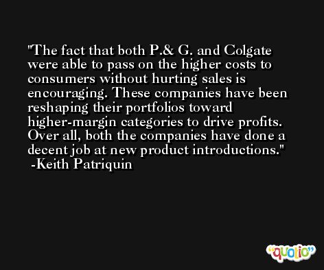 The fact that both P.& G. and Colgate were able to pass on the higher costs to consumers without hurting sales is encouraging. These companies have been reshaping their portfolios toward higher-margin categories to drive profits. Over all, both the companies have done a decent job at new product introductions. -Keith Patriquin