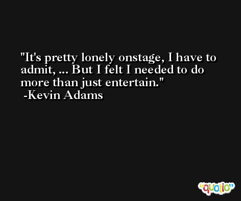 It's pretty lonely onstage, I have to admit, ... But I felt I needed to do more than just entertain. -Kevin Adams