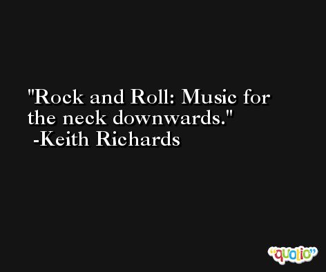 Rock and Roll: Music for the neck downwards. -Keith Richards