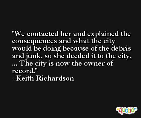 We contacted her and explained the consequences and what the city would be doing because of the debris and junk, so she deeded it to the city, ... The city is now the owner of record. -Keith Richardson