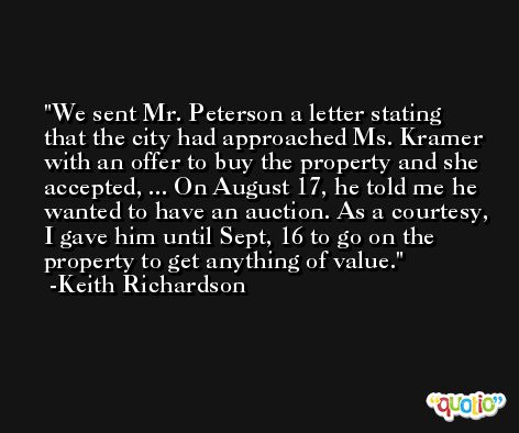 We sent Mr. Peterson a letter stating that the city had approached Ms. Kramer with an offer to buy the property and she accepted, ... On August 17, he told me he wanted to have an auction. As a courtesy, I gave him until Sept, 16 to go on the property to get anything of value. -Keith Richardson