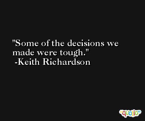 Some of the decisions we made were tough. -Keith Richardson