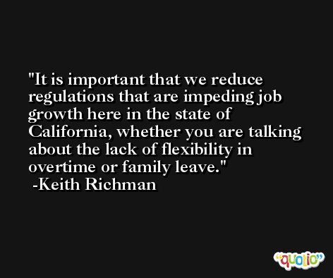 It is important that we reduce regulations that are impeding job growth here in the state of California, whether you are talking about the lack of flexibility in overtime or family leave. -Keith Richman