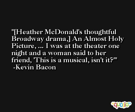 [Heather McDonald's thoughtful Broadway drama,] An Almost Holy Picture, ... I was at the theater one night and a woman said to her friend, 'This is a musical, isn't it?' -Kevin Bacon