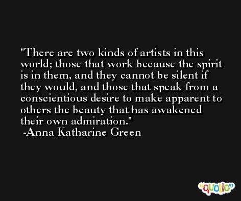 There are two kinds of artists in this world; those that work because the spirit is in them, and they cannot be silent if they would, and those that speak from a conscientious desire to make apparent to others the beauty that has awakened their own admiration. -Anna Katharine Green