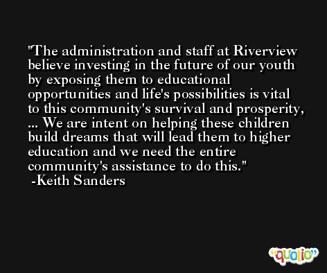The administration and staff at Riverview believe investing in the future of our youth by exposing them to educational opportunities and life's possibilities is vital to this community's survival and prosperity, ... We are intent on helping these children build dreams that will lead them to higher education and we need the entire community's assistance to do this. -Keith Sanders