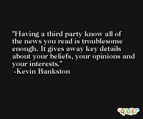 Having a third party know all of the news you read is troublesome enough. It gives away key details about your beliefs, your opinions and your interests. -Kevin Bankston