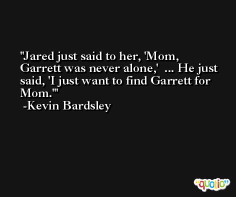 Jared just said to her, 'Mom, Garrett was never alone,'  ... He just said, 'I just want to find Garrett for Mom.' -Kevin Bardsley