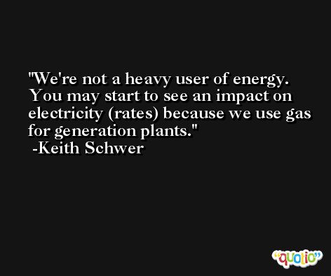 We're not a heavy user of energy. You may start to see an impact on electricity (rates) because we use gas for generation plants. -Keith Schwer