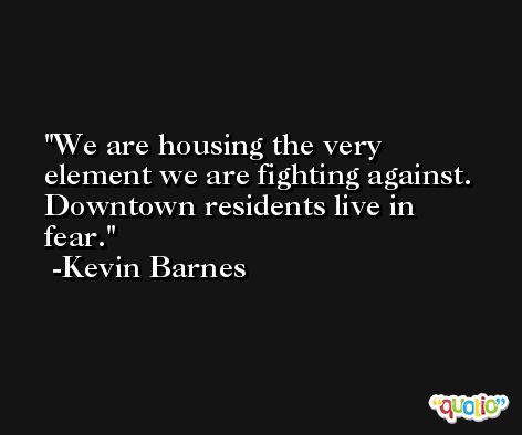 We are housing the very element we are fighting against. Downtown residents live in fear. -Kevin Barnes