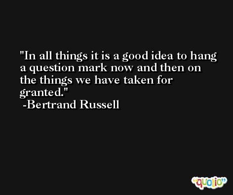 In all things it is a good idea to hang a question mark now and then on the things we have taken for granted. -Bertrand Russell
