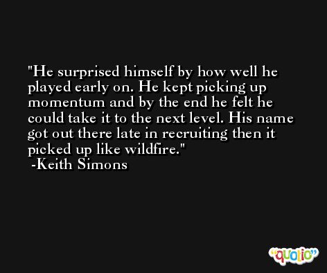 He surprised himself by how well he played early on. He kept picking up momentum and by the end he felt he could take it to the next level. His name got out there late in recruiting then it picked up like wildfire. -Keith Simons