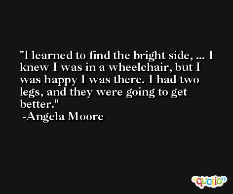 I learned to find the bright side, ... I knew I was in a wheelchair, but I was happy I was there. I had two legs, and they were going to get better. -Angela Moore
