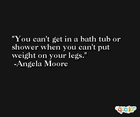 You can't get in a bath tub or shower when you can't put weight on your legs. -Angela Moore