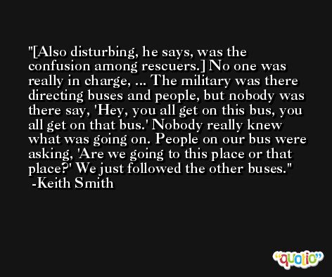 [Also disturbing, he says, was the confusion among rescuers.] No one was really in charge, ... The military was there directing buses and people, but nobody was there say, 'Hey, you all get on this bus, you all get on that bus.' Nobody really knew what was going on. People on our bus were asking, 'Are we going to this place or that place?' We just followed the other buses. -Keith Smith