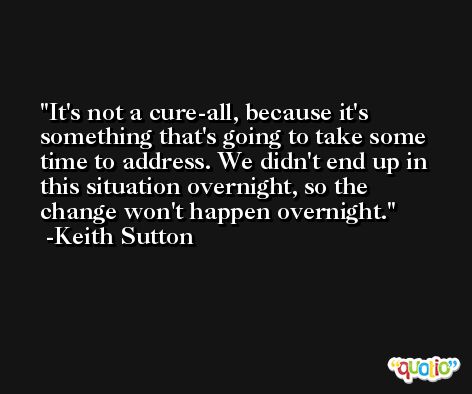 It's not a cure-all, because it's something that's going to take some time to address. We didn't end up in this situation overnight, so the change won't happen overnight. -Keith Sutton