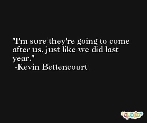 I'm sure they're going to come after us, just like we did last year. -Kevin Bettencourt