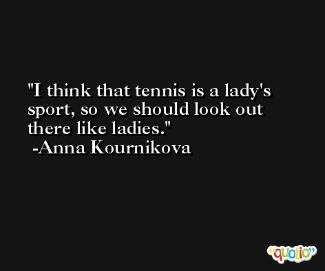 I think that tennis is a lady's sport, so we should look out there like ladies. -Anna Kournikova