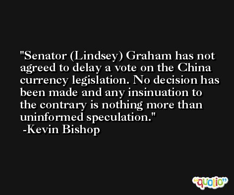 Senator (Lindsey) Graham has not agreed to delay a vote on the China currency legislation. No decision has been made and any insinuation to the contrary is nothing more than uninformed speculation. -Kevin Bishop