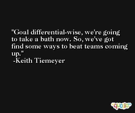 Goal differential-wise, we're going to take a bath now. So, we've got find some ways to beat teams coming up. -Keith Tiemeyer