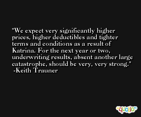 We expect very significantly higher prices, higher deductibles and tighter terms and conditions as a result of Katrina. For the next year or two, underwriting results, absent another large catastrophe, should be very, very strong. -Keith Trauner