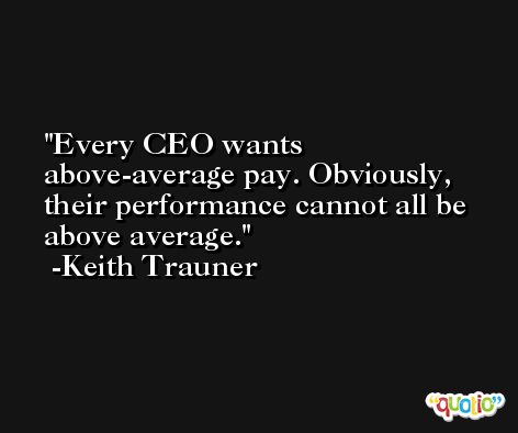 Every CEO wants above-average pay. Obviously, their performance cannot all be above average. -Keith Trauner