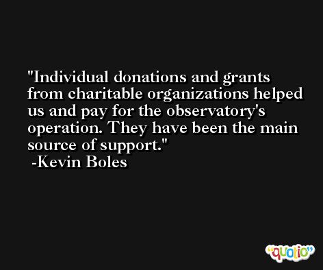 Individual donations and grants from charitable organizations helped us and pay for the observatory's operation. They have been the main source of support. -Kevin Boles