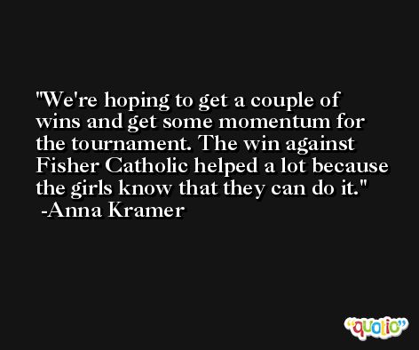 We're hoping to get a couple of wins and get some momentum for the tournament. The win against Fisher Catholic helped a lot because the girls know that they can do it. -Anna Kramer