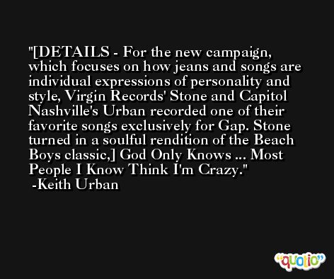 [DETAILS - For the new campaign, which focuses on how jeans and songs are individual expressions of personality and style, Virgin Records' Stone and Capitol Nashville's Urban recorded one of their favorite songs exclusively for Gap. Stone turned in a soulful rendition of the Beach Boys classic,] God Only Knows ... Most People I Know Think I'm Crazy. -Keith Urban