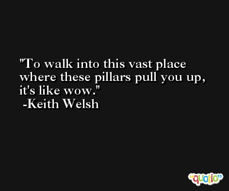 To walk into this vast place where these pillars pull you up, it's like wow. -Keith Welsh