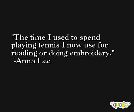 The time I used to spend playing tennis I now use for reading or doing embroidery. -Anna Lee