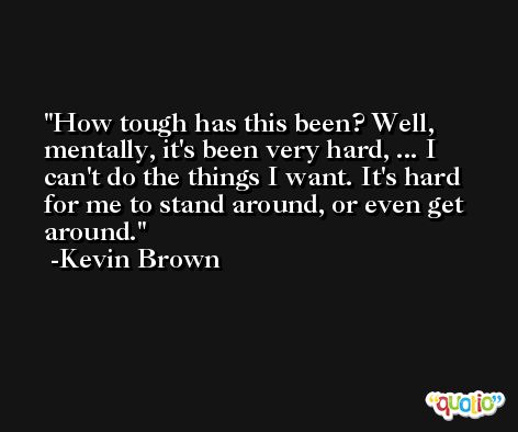 How tough has this been? Well, mentally, it's been very hard, ... I can't do the things I want. It's hard for me to stand around, or even get around. -Kevin Brown