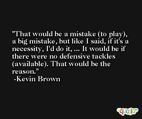 That would be a mistake (to play), a big mistake, but like I said, if it's a necessity, I'd do it, ... It would be if there were no defensive tackles (available). That would be the reason. -Kevin Brown